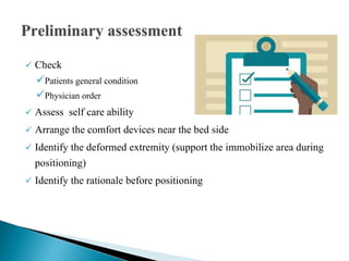  Check
Patients general condition
Physician order
 Assess self care ability
 Arrange the comfort devices near the bed side
 Identify the deformed extremity (support the immobilize area during
positioning)
 Identify the rationale before positioning
 