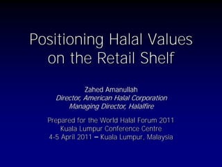 Positioning Halal Values
on the Retail Shelf
Prepared for the World Halal Forum 2011
Kuala Lumpur Conference Centre
4-5 April 2011 – Kuala Lumpur, Malaysia
Zahed Amanullah
Director, American Halal Corporation
Managing Director, Halalfire
 