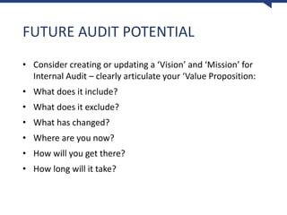 FUTURE AUDIT POTENTIAL
• Consider creating or updating a ‘Vision’ and ‘Mission’ for
Internal Audit – clearly articulate your ‘Value Proposition:
• What does it include?
• What does it exclude?
• What has changed?
• Where are you now?
• How will you get there?
• How long will it take?
 