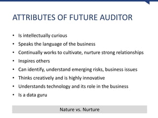 ATTRIBUTES OF FUTURE AUDITOR
• Is intellectually curious
• Speaks the language of the business
• Continually works to cultivate, nurture strong relationships
• Inspires others
• Can identify, understand emerging risks, business issues
• Thinks creatively and is highly innovative
• Understands technology and its role in the business
• Is a data guru
Nature vs. Nurture
 