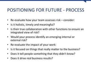 POSITIONING FOR FUTURE - PROCESS
• Re-evaluate how your team assesses risk – consider:
• Is it holistic, timely and meaningful?
• Is their true collaboration with other functions to ensure an
integrated view of risk?
• Would your process identify an emerging internal or
external risk?
• Re-evaluate the impact of your work:
• Is it focused on things that really matter to the business?
• Does it tell people something that they didn’t know?
• Does it drive real business results?
 