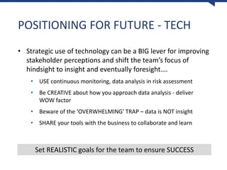 POSITIONING FOR FUTURE - TECH
• Strategic use of technology can be a BIG lever for improving
stakeholder perceptions and shift the team’s focus of
hindsight to insight and eventually foresight….
• USE continuous monitoring, data analysis in risk assessment
• Be CREATIVE about how you approach data analysis - deliver
WOW factor
• Beware of the ‘OVERWHELMING’ TRAP – data is NOT insight
• SHARE your tools with the business to collaborate and learn
Set REALISTIC goals for the team to ensure SUCCESS
 