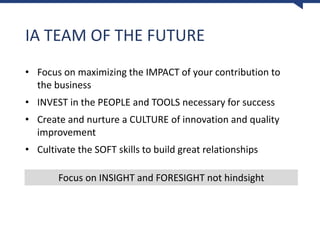 IA TEAM OF THE FUTURE
• Focus on maximizing the IMPACT of your contribution to
the business
• INVEST in the PEOPLE and TOOLS necessary for success
• Create and nurture a CULTURE of innovation and quality
improvement
• Cultivate the SOFT skills to build great relationships
Focus on INSIGHT and FORESIGHT not hindsight
 