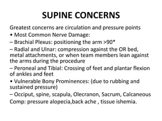 SUPINE CONCERNS
Greatest concerns are circulation and pressure points
• Most Common Nerve Damage:
– Brachial Plexus: positioning the arm >90*
– Radial and Ulnar: compression against the OR bed,
metal attachments, or when team members lean against
the arms during the procedure
– Peroneal and Tibial: Crossing of feet and plantar flexion
of ankles and feet
• Vulnerable Bony Prominences: (due to rubbing and
sustained pressure)
– Occiput, spine, scapula, Olecranon, Sacrum, Calcaneous
Comp: pressure alopecia,back ache , tissue ishemia.
 