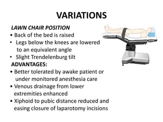 VARIATIONS
LAWN CHAIR POSITION
• Back of the bed is raised
• Legs below the knees are lowered
to an equivalent angle
• Slight Trendelenburg tilt
ADVANTAGES:
• Better tolerated by awake patient or
under monitored anesthesia care
• Venous drainage from lower
extremities enhanced
• Xiphoid to pubic distance reduced and
easing closure of laparotomy incisions
 