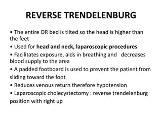 REVERSE TRENDELENBURG
• The entire OR bed is tilted so the head is higher than
the feet
• Used for head and neck, laparoscopic procedures
• Facilitates exposure, aids in breathing and decreases
blood supply to the area
• A padded footboard is used to prevent the patient from
sliding toward the foot
• Reduces venous return therefore hypotension
• Laparoscopic cholecystectomy : reverse trendelenburg
position with right up
 