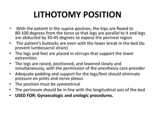 LITHOTOMY POSITION
• With the patient in the supine position, the hips are flexed to
80‐100 degrees from the torso so that legs are parallel to it and legs
are abducted by 30‐45 degrees to expose the perineal region
• The patient’s buttocks are even with the lower break in the bed (to
prevent lumbosacral strain)
• The legs and feet are placed in stirrups that support the lower
extremities
• The legs are raised, positioned, and lowered slowly and
simultaneously, with the permission of the anesthesia care provider
• Adequate padding and support for the legs/feet should eliminate
pressure on joints and nerve plexus
• The position must be symmetrical
• The perineum should be in line with the longitudinal axis of the bed
• USED FOR: Gynaecologic and urologic procedures.
 