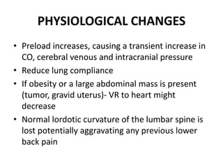 PHYSIOLOGICAL CHANGES
• Preload increases, causing a transient increase in
CO, cerebral venous and intracranial pressure
• Reduce lung compliance
• If obesity or a large abdominal mass is present
(tumor, gravid uterus)‐ VR to heart might
decrease
• Normal lordotic curvature of the lumbar spine is
lost potentially aggravating any previous lower
back pain
 