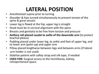 LATERAL POSITION
• Anesthetized supine prior to turning
• Shoulder & hips turned simultaneously to prevent torsion of the
spine & great vessels
• Lower leg is flexed at the hip; upper leg is straight
• Head must be in cervical alignment with the spine
• Breasts and genitalia to be free from torsion and pressure
• Axillary roll placed caudal to axilla of the downside arm (to protect
brachial plexus)
• Padding placed under lower leg, to ankle and foot of upper leg, and
to lower arm (palm up) and upper arm
• Pillow placed lengthwise between legs and between arms (if lateral
arm holder is not used)
• Stabilize patient with safety strap and silk tape, if needed
• USED FOR: Surgical access to the hemithorax, kidney,
retroperitoneal space.
 