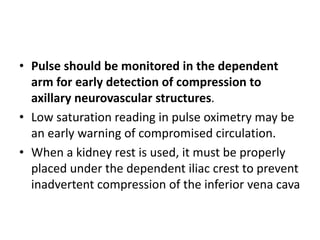 • Pulse should be monitored in the dependent
arm for early detection of compression to
axillary neurovascular structures.
• Low saturation reading in pulse oximetry may be
an early warning of compromised circulation.
• When a kidney rest is used, it must be properly
placed under the dependent iliac crest to prevent
inadvertent compression of the inferior vena cava
 