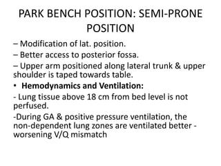 PARK BENCH POSITION: SEMI‐PRONE
POSITION
– Modification of lat. position.
– Better access to posterior fossa.
– Upper arm positioned along lateral trunk & upper
shoulder is taped towards table.
• Hemodynamics and Ventilation:
- Lung tissue above 18 cm from bed level is not
perfused.
-During GA & positive pressure ventilation, the
non‐dependent lung zones are ventilated better ‐
worsening V/Q mismatch
 