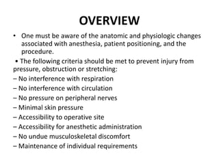 OVERVIEW
• One must be aware of the anatomic and physiologic changes
associated with anesthesia, patient positioning, and the
procedure.
• The following criteria should be met to prevent injury from
pressure, obstruction or stretching:
– No interference with respiration
– No interference with circulation
– No pressure on peripheral nerves
– Minimal skin pressure
– Accessibility to operative site
– Accessibility for anesthetic administration
– No undue musculoskeletal discomfort
– Maintenance of individual requirements
 