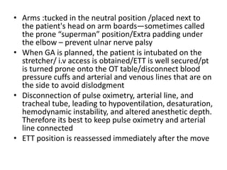 • Arms :tucked in the neutral position /placed next to
the patient's head on arm boards—sometimes called
the prone “superman” position/Extra padding under
the elbow – prevent ulnar nerve palsy
• When GA is planned, the patient is intubated on the
stretcher/ i.v access is obtained/ETT is well secured/pt
is turned prone onto the OT table/disconnect blood
pressure cuffs and arterial and venous lines that are on
the side to avoid dislodgment
• Disconnection of pulse oximetry, arterial line, and
tracheal tube, leading to hypoventilation, desaturation,
hemodynamic instability, and altered anesthetic depth.
Therefore its best to keep pulse oximetry and arterial
line connected
• ETT position is reassessed immediately after the move
 