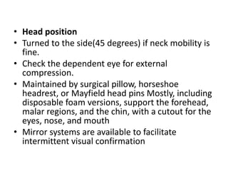 • Head position
• Turned to the side(45 degrees) if neck mobility is
fine.
• Check the dependent eye for external
compression.
• Maintained by surgical pillow, horseshoe
headrest, or Mayfield head pins Mostly, including
disposable foam versions, support the forehead,
malar regions, and the chin, with a cutout for the
eyes, nose, and mouth
• Mirror systems are available to facilitate
intermittent visual confirmation
 