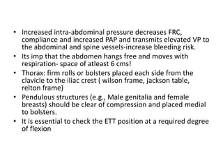 • Increased intra‐abdominal pressure decreases FRC,
compliance and increased PAP and transmits elevated VP to
the abdominal and spine vessels‐increase bleeding risk.
• Its imp that the abdomen hangs free and moves with
respiration‐ space of atleast 6 cms!
• Thorax: firm rolls or bolsters placed each side from the
clavicle to the iliac crest ( wilson frame, jackson table,
relton frame)
• Pendulous structures (e.g., Male genitalia and female
breasts) should be clear of compression and placed medial
to bolsters.
• It is essential to check the ETT position at a required degree
of flexion
 