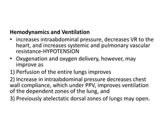 Hemodynamics and Ventilation
• increases intraabdominal pressure, decreases VR to the
heart, and increases systemic and pulmonary vascular
resistance‐HYPOTENSION
• Oxygenation and oxygen delivery, however, may
improve as
1) Perfusion of the entire lungs improves
2) Increase in intraabdominal pressure decreases chest
wall compliance, which under PPV, improves ventilation
of the dependent zones of the lung, and
3) Previously atelectatic dorsal zones of lungs may open.
 