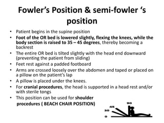 Fowler’s Position & semi-fowler ‘s
position
• Patient begins in the supine position
• Foot of the OR bed is lowered slightly, flexing the knees, while the
body section is raised to 35 – 45 degrees, thereby becoming a
backrest
• The entire OR bed is tilted slightly with the head end downward
(preventing the patient from sliding)
• Feet rest against a padded footboard
• Arms are crossed loosely over the abdomen and taped or placed on
a pillow on the patient’s lap
• A pillow is placed under the knees.
• For cranial procedures, the head is supported in a head rest and/or
with sterile tongs
• This position can be used for shoulder
procedures ( BEACH CHAIR POSITION)
 