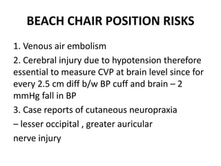 BEACH CHAIR POSITION RISKS
1. Venous air embolism
2. Cerebral injury due to hypotension therefore
essential to measure CVP at brain level since for
every 2.5 cm diff b/w BP cuff and brain – 2
mmHg fall in BP
3. Case reports of cutaneous neuropraxia
– lesser occipital , greater auricular
nerve injury
 