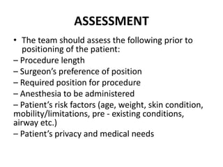 ASSESSMENT
• The team should assess the following prior to
positioning of the patient:
– Procedure length
– Surgeon’s preference of position
– Required position for procedure
– Anesthesia to be administered
– Patient’s risk factors (age, weight, skin condition,
mobility/limitations, pre ‐ existing conditions,
airway etc.)
– Patient’s privacy and medical needs
 