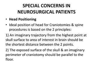 SPECIAL CONCERNS IN
NEUROSURGICAL PATIENTS
• Head Positioning
• Ideal position of head for Craniotomies & spine
procedures is based on the 2 principles:
1) An imaginary trajectory from the highest point at
skull surface to area of interest in brain should be
the shortest distance between the 2 points.
2) The exposed surface of the skull & an imaginary
perimeter of craniotomy should be parallel to the
floor.
 