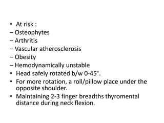 • At risk :
– Osteophytes
– Arthritis
– Vascular atherosclerosis
– Obesity
– Hemodynamically unstable
• Head safely rotated b/w 0‐45°.
• For more rotation, a roll/pillow place under the
opposite shoulder.
• Maintaining 2‐3 finger breadths thyromental
distance during neck flexion.
 