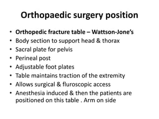 Orthopaedic surgery position
• Orthopedic fracture table – Wattson‐Jone’s
• Body section to support head & thorax
• Sacral plate for pelvis
• Perineal post
• Adjustable foot plates
• Table maintains traction of the extremity
• Allows surgical & fluroscopic access
• Anesthesia induced & then the patients are
positioned on this table . Arm on side
 