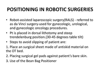POSITIONING IN ROBOTIC SURGERIES
• Robot‐assisted laparoscopic surgery(RALS) ‐ referred to
as da Vinci surgery‐used for gynecologic, urological,
and gynecologic oncology procedures.
• Pt is placed in dorsal lithotomy and steep
trendelenburg position.(30‐45 degrees table tilt)
• Steps to avoid slipping of patient are:
1. Place an surgical sheet made of antiskid material on
the OT bed.
2. Placing surgical gel pads against patient’s bare skin.
3. Use of the Bean Bag Positioner
 