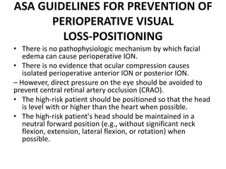 ASA GUIDELINES FOR PREVENTION OF
PERIOPERATIVE VISUAL
LOSS‐POSITIONING
• There is no pathophysiologic mechanism by which facial
edema can cause perioperative ION.
• There is no evidence that ocular compression causes
isolated perioperative anterior ION or posterior ION.
– However, direct pressure on the eye should be avoided to
prevent central retinal artery occlusion (CRAO).
• The high‐risk patient should be positioned so that the head
is level with or higher than the heart when possible.
• The high‐risk patient's head should be maintained in a
neutral forward position (e.g., without significant neck
flexion, extension, lateral flexion, or rotation) when
possible.
 