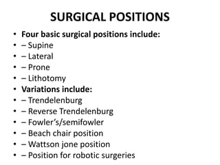 SURGICAL POSITIONS
• Four basic surgical positions include:
• – Supine
• – Lateral
• – Prone
• – Lithotomy
• Variations include:
• – Trendelenburg
• – Reverse Trendelenburg
• – Fowler’s/semifowler
• – Beach chair position
• – Wattson jone position
• – Position for robotic surgeries
 