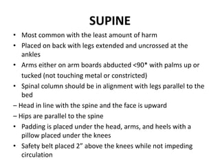 SUPINE
• Most common with the least amount of harm
• Placed on back with legs extended and uncrossed at the
ankles
• Arms either on arm boards abducted <90* with palms up or
tucked (not touching metal or constricted)
• Spinal column should be in alignment with legs parallel to the
bed
– Head in line with the spine and the face is upward
– Hips are parallel to the spine
• Padding is placed under the head, arms, and heels with a
pillow placed under the knees
• Safety belt placed 2” above the knees while not impeding
circulation
 