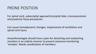 PRONE POSITION
For spinal cord, suboccipital approach/occipital lobe, craniosynostosis
and posterior fossa procedures.
Can cause hemodynamic changes, impairement of ventilation and
spinal cord injury
Anaesthesiologist should have a plan for detaching and reattaching
monitors in an orderly manner to prevent excessive monitoring
‘window’. Needs coordination of members.
 