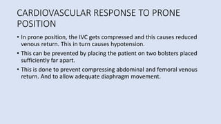 CARDIOVASCULAR RESPONSE TO PRONE
POSITION
• In prone position, the IVC gets compressed and this causes reduced
venous return. This in turn causes hypotension.
• This can be prevented by placing the patient on two bolsters placed
sufficiently far apart.
• This is done to prevent compressing abdominal and femoral venous
return. And to allow adequate diaphragm movement.
 