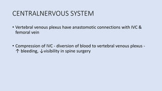CENTRALNERVOUS SYSTEM
• Vertebral venous plexus have anastomotic connections with IVC &
femoral vein
• Compression of IVC - diversion of blood to vertebral venous plexus -
↑ bleeding, ↓visibility in spine surgery
 