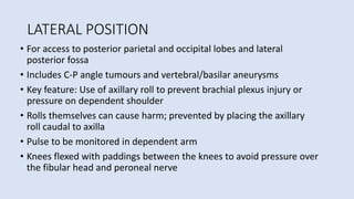 LATERAL POSITION
• For access to posterior parietal and occipital lobes and lateral
posterior fossa
• Includes C-P angle tumours and vertebral/basilar aneurysms
• Key feature: Use of axillary roll to prevent brachial plexus injury or
pressure on dependent shoulder
• Rolls themselves can cause harm; prevented by placing the axillary
roll caudal to axilla
• Pulse to be monitored in dependent arm
• Knees flexed with paddings between the knees to avoid pressure over
the fibular head and peroneal nerve
 