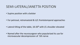 SEMI-LATERAL/JANETTA POSITION
• Supine position with a bolster
• For petrosal, retromastoid & U/L frontotemporal approaches
• Lateral tilting of the table, 10-20⁰ with I/L shoulder elevated
• Named after the neurosurgeon who popularized its use for
microvascular decompression of 5th nerve
 