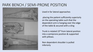 PARK BENCH / SEMI-PRONE POSITION
Used in far lateral approaches
placing the patient sufficiently superiorly
on the operating table such that the
dependent arm is hanging over the edge
of the table & secured with a sling
Trunk is rotated 15⁰ from lateral position
into a semiprone position & supported
with pillows.
Non dependent shoulder is pulled
inferiorly
 