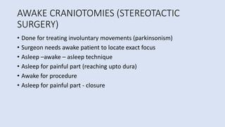 AWAKE CRANIOTOMIES (STEREOTACTIC
SURGERY)
• Done for treating involuntary movements (parkinsonism)
• Surgeon needs awake patient to locate exact focus
• Asleep –awake – asleep technique
• Asleep for painful part (reaching upto dura)
• Awake for procedure
• Asleep for painful part - closure
 
