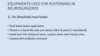 EQUIPMENTS USED FOR POSTIONING IN
NEUROSURGERIES
1) Pin (Mayfield) head holder
• Skull block before application
• Placed in a band like area just above orbits & pinna [~sweatband]
• Avoid over thin temporal bone; caution when over frontal sinus
• Coated with antibiotic ointment
 