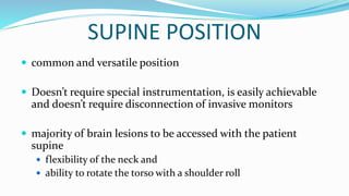 SUPINE POSITION
 common and versatile position
 Doesn’t require special instrumentation, is easily achievable
and doesn’t require disconnection of invasive monitors
 majority of brain lesions to be accessed with the patient
supine
 flexibility of the neck and
 ability to rotate the torso with a shoulder roll
 
