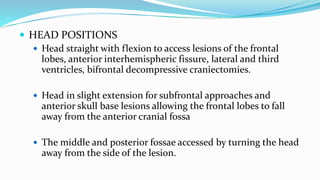  HEAD POSITIONS
 Head straight with flexion to access lesions of the frontal
lobes, anterior interhemispheric fissure, lateral and third
ventricles, bifrontal decompressive craniectomies.
 Head in slight extension for subfrontal approaches and
anterior skull base lesions allowing the frontal lobes to fall
away from the anterior cranial fossa
 The middle and posterior fossae accessed by turning the head
away from the side of the lesion.
 