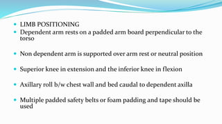  LIMB POSITIONING
 Dependent arm rests on a padded arm board perpendicular to the
torso
 Non dependent arm is supported over arm rest or neutral position
 Superior knee in extension and the inferior knee in flexion
 Axillary roll b/w chest wall and bed caudal to dependent axilla
 Multiple padded safety belts or foam padding and tape should be
used
 