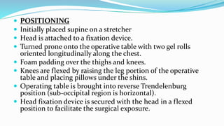  POSITIONING
 Initially placed supine on a stretcher
 Head is attached to a fixation device.
 Turned prone onto the operative table with two gel rolls
oriented longitudinally along the chest.
 Foam padding over the thighs and knees.
 Knees are flexed by raising the leg portion of the operative
table and placing pillows under the shins.
 Operating table is brought into reverse Trendelenburg
position (sub-occipital region is horizontal).
 Head fixation device is secured with the head in a flexed
position to facilitate the surgical exposure.
 