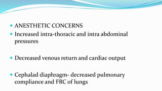  ANESTHETIC CONCERNS
 Increased intra-thoracic and intra abdominal
pressures
 Decreased venous return and cardiac output
 Cephalad diaphragm- decreased pulmonary
compliance and FRC of lungs
 
