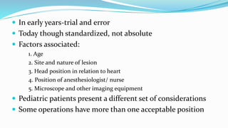  In early years‐trial and error
 Today though standardized, not absolute
 Factors associated:
1. Age
2. Site and nature of lesion
3. Head position in relation to heart
4. Position of anesthesiologist/ nurse
5. Microscope and other imaging equipment
 Pediatric patients present a different set of considerations
 Some operations have more than one acceptable position
 