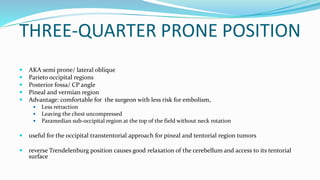 THREE-QUARTER PRONE POSITION
 AKA semi prone/ lateral oblique
 Parieto occipital regions
 Posterior fossa/ CP angle
 Pineal and vermian region
 Advantage: comfortable for the surgeon with less risk for embolism,
 Less retraction
 Leaving the chest uncompressed
 Paramedian sub-occipital region at the top of the field without neck rotation
 useful for the occipital transtentorial approach for pineal and tentorial region tumors
 reverse Trendelenburg position causes good relaxation of the cerebellum and access to its tentorial
surface
 
