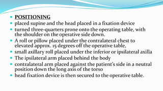  POSITIONING
 placed supine and the head placed in a fixation device
 turned three-quarters prone onto the operating table, with
the shoulder on the operative side down.
 A roll or pillow placed under the contralateral chest to
elevated approx. 15 degrees off the operative table,
 small axillary roll placed under the inferior or ipsilateral axilla
 The ipsilateral arm placed behind the body
 contralateral arm placed against the patient’s side in a neutral
position down the long axis of the torso
 head fixation device is then secured to the operative table.
 