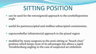 SITTING POSITION
 can be used for the retrosigmoid approach to the cerebellopontine
angle
 useful for parietooccipital and midline suboccipital craniotomies,
 supracerebellar infratentorial approach to the pineal region
 modified by many surgeons to the semi-sitting or “beach chair”
position which keeps most of its advantages but allows a rapid
Trendelenburg angling in the case of suspected air embolism
 