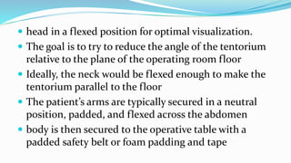  head in a flexed position for optimal visualization.
 The goal is to try to reduce the angle of the tentorium
relative to the plane of the operating room floor
 Ideally, the neck would be flexed enough to make the
tentorium parallel to the floor
 The patient’s arms are typically secured in a neutral
position, padded, and flexed across the abdomen
 body is then secured to the operative table with a
padded safety belt or foam padding and tape
 