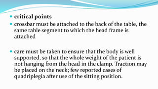  critical points
 crossbar must be attached to the back of the table, the
same table segment to which the head frame is
attached
 care must be taken to ensure that the body is well
supported, so that the whole weight of the patient is
not hanging from the head in the clamp. Traction may
be placed on the neck; few reported cases of
quadriplegia after use of the sitting position.
 
