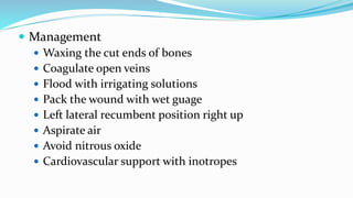  Management
 Waxing the cut ends of bones
 Coagulate open veins
 Flood with irrigating solutions
 Pack the wound with wet guage
 Left lateral recumbent position right up
 Aspirate air
 Avoid nitrous oxide
 Cardiovascular support with inotropes
 